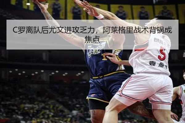 C罗离队后尤文进攻乏力，阿莱格里战术背锅成焦点