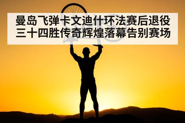 曼岛飞弹卡文迪什环法赛后退役三十四胜传奇辉煌落幕告别赛场