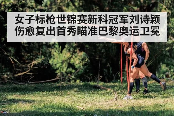 女子标枪世锦赛新科冠军刘诗颖伤愈复出首秀瞄准巴黎奥运卫冕