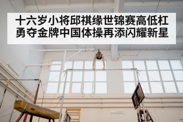 十六岁小将邱祺缘世锦赛高低杠勇夺金牌中国体操再添闪耀新星