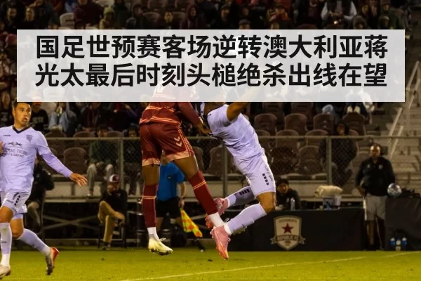 国足世预赛客场逆转澳大利亚蒋光太最后时刻头槌绝杀出线在望